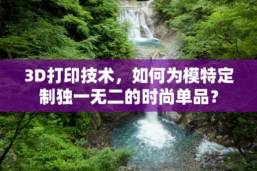 3D打印技术，如何为模特定制独一无二的时尚单品？