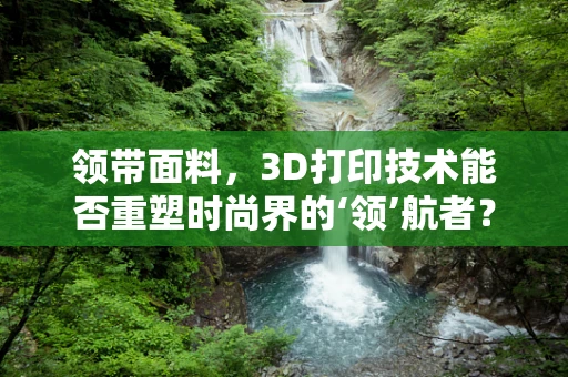 领带面料，3D打印技术能否重塑时尚界的‘领’航者？