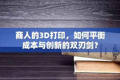 商人的3D打印，如何平衡成本与创新的双刃剑？