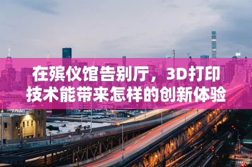 在殡仪馆告别厅，3D打印技术能带来怎样的创新体验？