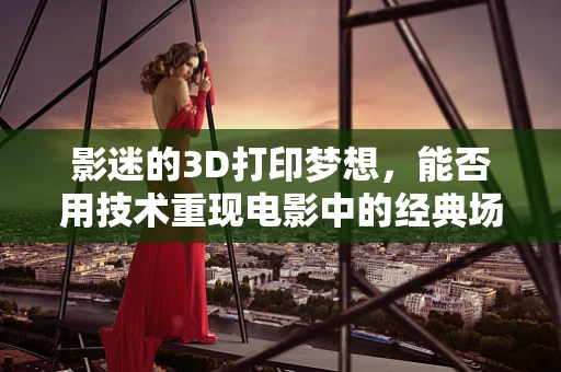 影迷的3D打印梦想，能否用技术重现电影中的经典场景？