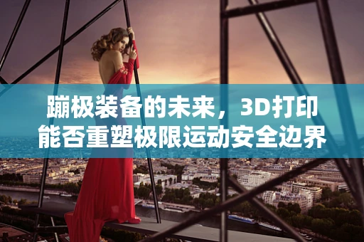蹦极装备的未来，3D打印能否重塑极限运动安全边界？