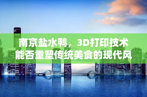 南京盐水鸭，3D打印技术能否重塑传统美食的现代风味？