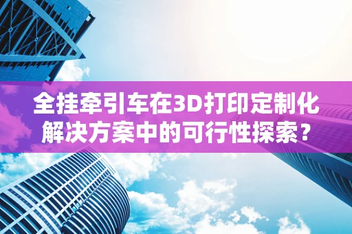 全挂牵引车在3D打印定制化解决方案中的可行性探索？