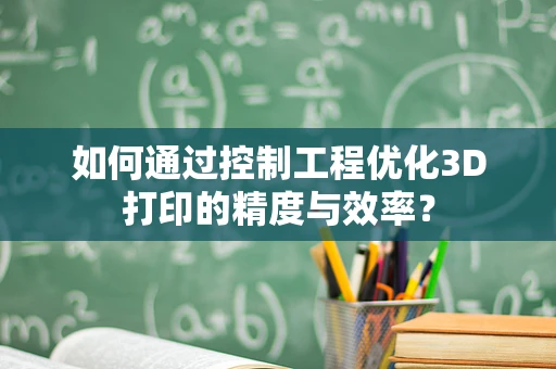 如何通过控制工程优化3D打印的精度与效率？