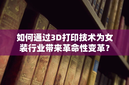 如何通过3D打印技术为女装行业带来革命性变革？