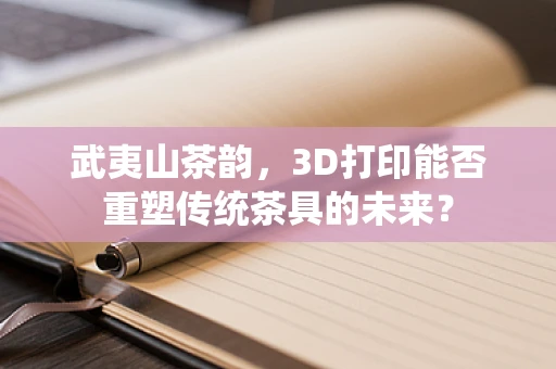 武夷山茶韵，3D打印能否重塑传统茶具的未来？