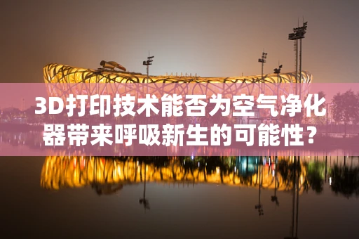 3D打印技术能否为空气净化器带来呼吸新生的可能性？