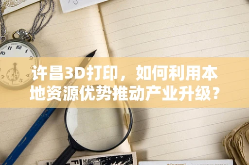 许昌3D打印，如何利用本地资源优势推动产业升级？