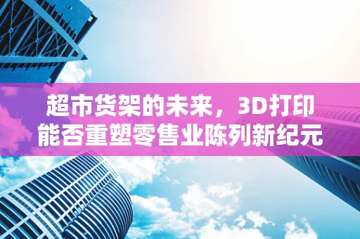 超市货架的未来，3D打印能否重塑零售业陈列新纪元？
