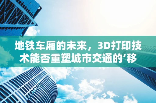 地铁车厢的未来，3D打印技术能否重塑城市交通的‘移动空间’？