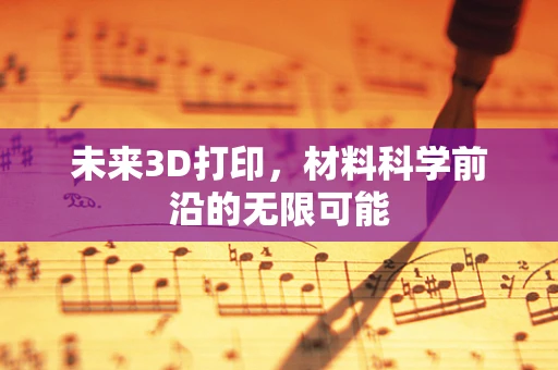 未来3D打印，材料科学前沿的无限可能