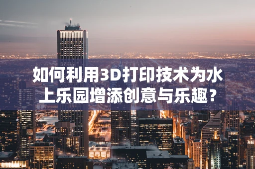如何利用3D打印技术为水上乐园增添创意与乐趣？