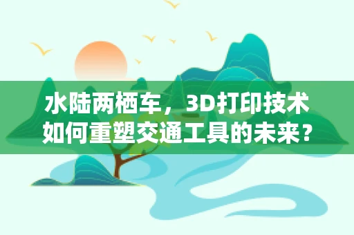 水陆两栖车，3D打印技术如何重塑交通工具的未来？
