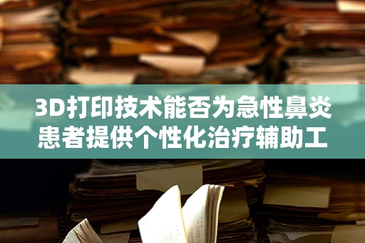 3D打印技术能否为急性鼻炎患者提供个性化治疗辅助工具？