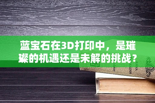 蓝宝石在3D打印中，是璀璨的机遇还是未解的挑战？