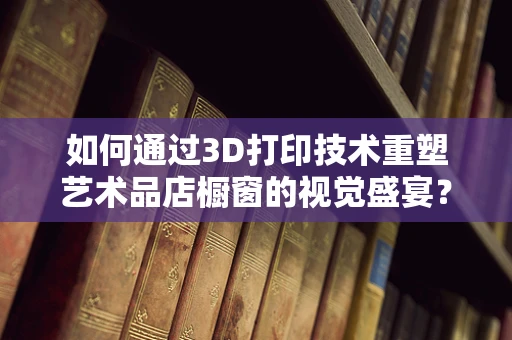 如何通过3D打印技术重塑艺术品店橱窗的视觉盛宴？
