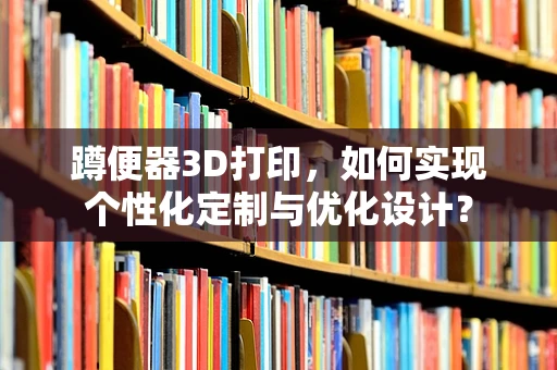 蹲便器3D打印，如何实现个性化定制与优化设计？