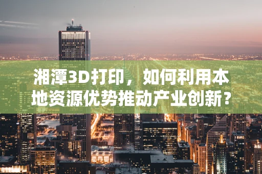 湘潭3D打印，如何利用本地资源优势推动产业创新？
