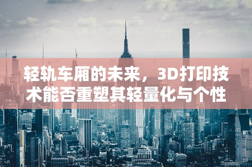 轻轨车厢的未来，3D打印技术能否重塑其轻量化与个性化设计？