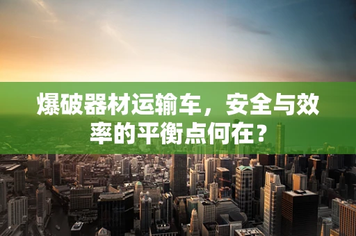 爆破器材运输车，安全与效率的平衡点何在？
