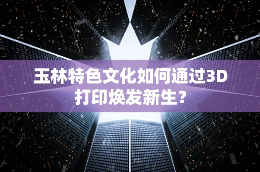 玉林特色文化如何通过3D打印焕发新生？