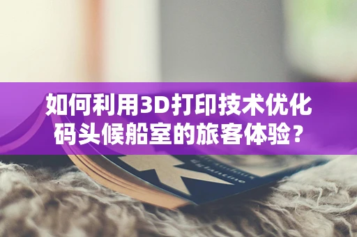 如何利用3D打印技术优化码头候船室的旅客体验？