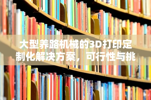 大型养路机械的3D打印定制化解决方案，可行性与挑战何在？
