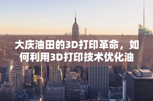 大庆油田的3D打印革命，如何利用3D打印技术优化油田设备维护？