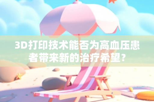 3D打印技术能否为高血压患者带来新的治疗希望？