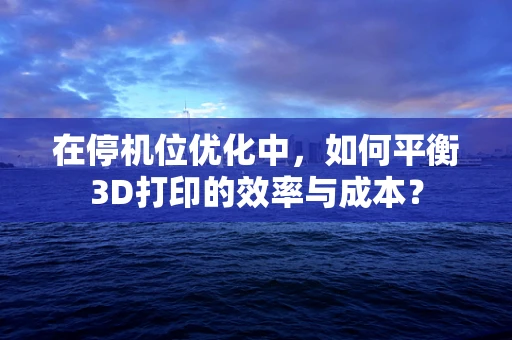 在停机位优化中，如何平衡3D打印的效率与成本？