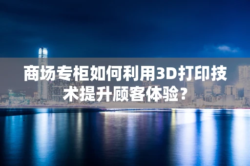 商场专柜如何利用3D打印技术提升顾客体验？