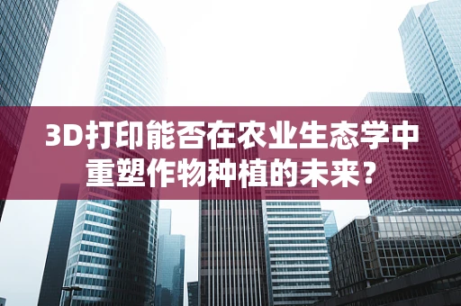 3D打印能否在农业生态学中重塑作物种植的未来？