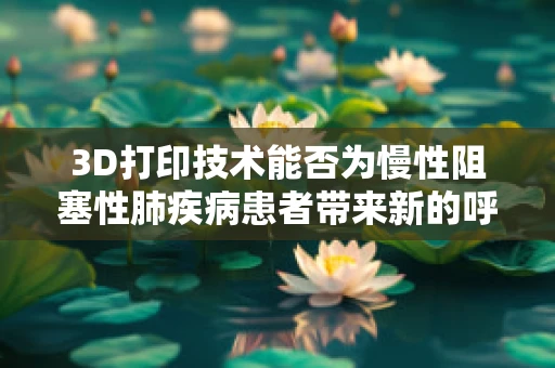 3D打印技术能否为慢性阻塞性肺疾病患者带来新的呼吸希望？