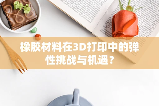 橡胶材料在3D打印中的弹性挑战与机遇？