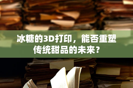 冰糖的3D打印，能否重塑传统甜品的未来？