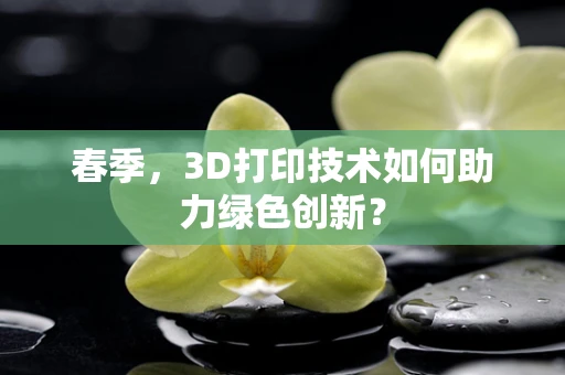 春季，3D打印技术如何助力绿色创新？