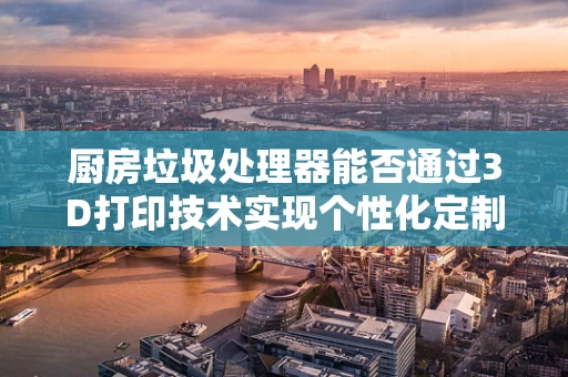 厨房垃圾处理器能否通过3D打印技术实现个性化定制？
