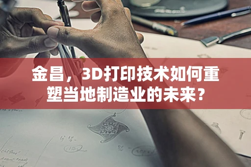 金昌，3D打印技术如何重塑当地制造业的未来？