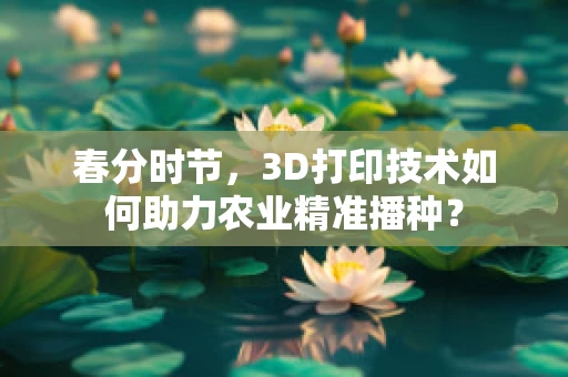 春分时节，3D打印技术如何助力农业精准播种？
