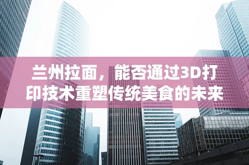 兰州拉面，能否通过3D打印技术重塑传统美食的未来？