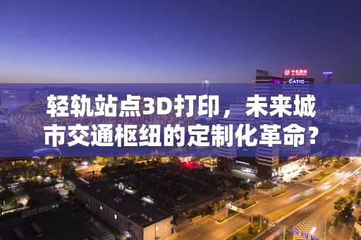 轻轨站点3D打印，未来城市交通枢纽的定制化革命？