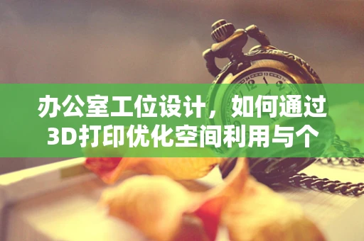 办公室工位设计，如何通过3D打印优化空间利用与个性化体验？