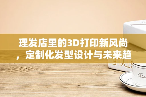 理发店里的3D打印新风尚，定制化发型设计与未来趋势