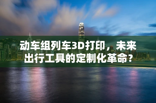 动车组列车3D打印，未来出行工具的定制化革命？
