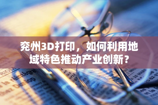 兖州3D打印，如何利用地域特色推动产业创新？