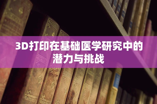 3D打印在基础医学研究中的潜力与挑战