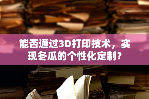 能否通过3D打印技术，实现冬瓜的个性化定制？