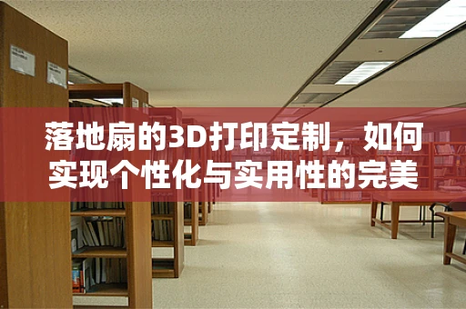 落地扇的3D打印定制，如何实现个性化与实用性的完美结合？