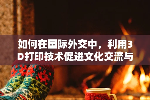 如何在国际外交中，利用3D打印技术促进文化交流与和平共融？